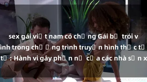 sex gái việt nam có chồng Gái bị trói và bị ép buộc làm tình trong chương trình truyền hình thực tế: Hành vi gây phẫn nộ của các nhà sản xuất và người xem.