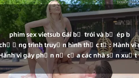 phim sex vietsub Gái bị trói và bị ép buộc làm tình trong chương trình truyền hình thực tế: Hành vi gây phẫn nộ của các nhà sản xuất và người xem.