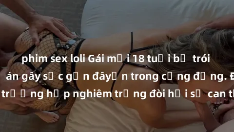 phim sex loli Gái mới 18 tuổi bị trói và bị hiếp dâm: Vụ án gây sốc gần đâyến trong cộng đồng. Đây là một trường hợp nghiêm trọng đòi hỏi sự can thiệp mạnh mẽ từ phía công lý.