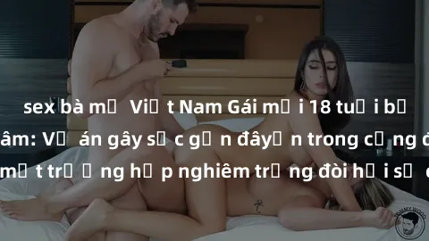 sex bà mẹ Việt Nam Gái mới 18 tuổi bị trói và bị hiếp dâm: Vụ án gây sốc gần đâyến trong cộng đồng. Đây là một trường hợp nghiêm trọng đòi hỏi sự can thiệp mạnh mẽ từ phía công lý.