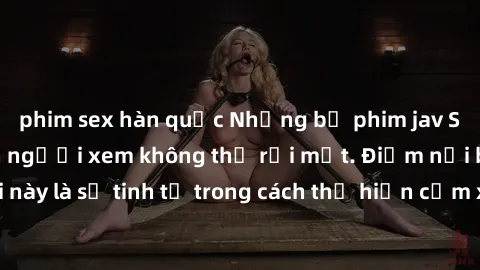 phim sex hàn quốc Những bộ phim jav SM không che khiến người xem không thể rời mắt. Điểm nổi bật của thể loại này là sự tinh tế trong cách thể hiện cảm xúc và sự hấp dẫn của những cảnh quay.