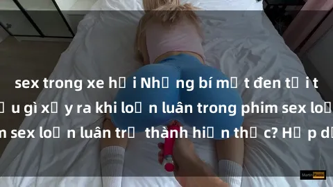 sex trong xe hơi Những bí mật đen tối trong gia đình: Điều gì xảy ra khi loạn luân trong phim sex loạn luân trở thành hiện thực? Hấp dẫn và gây sốc!