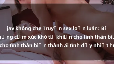 jav không che Truyện sex loạn luân: Bí mật gia đình và những cảm xúc khó tả khiến cho tình thân biến thành ái tình đầy nhiệt huyết