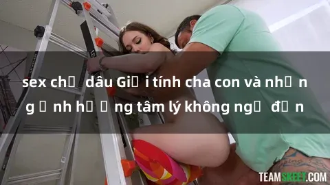 sex chị dâu Giới tính cha con và những ảnh hưởng tâm lý không ngờ đến