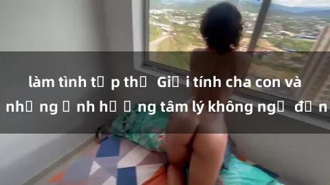 làm tình tập thể Giới tính cha con và những ảnh hưởng tâm lý không ngờ đến