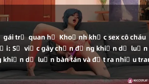gái trẻ quan hệ Khoảnh khắc sex cô cháu gây sốc trong xã hội: Sự việc gây chấn động khiến dư luận bàn tán và đặt ra nhiều tranh cãi.