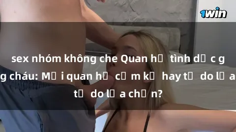 sex nhóm không che Quan hệ tình dục giữa ông cháu: Mối quan hệ cấm kỵ hay tự do lựa chọn?
