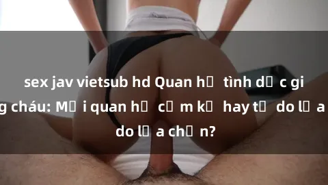 sex jav vietsub hd Quan hệ tình dục giữa ông cháu: Mối quan hệ cấm kỵ hay tự do lựa chọn?