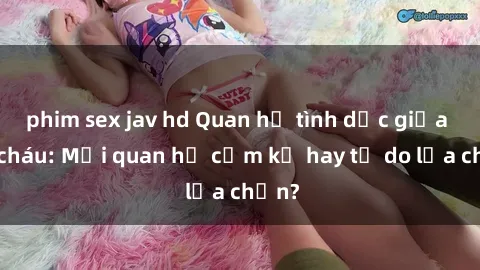 phim sex jav hd Quan hệ tình dục giữa ông cháu: Mối quan hệ cấm kỵ hay tự do lựa chọn?