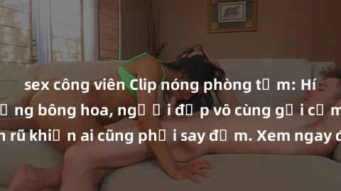 sex công viên Clip nóng phòng tắm: Hít thở nồng nàn hương bông hoa, người đẹp vô cùng gợi cảm và quyến rũ khiến ai cũng phải say đắm. Xem ngay để trải nghiệm điều đặc biệt!