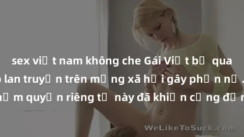 sex việt nam không che Gái Việt bị quay lén khi tắm, clip lan truyền trên mạng xã hội gây phẫn nộ. Hành động vi phạm quyền riêng tư này đã khiến cộng đồng mạng bức xúc và đòi trừng phạt thật nghiêm kh