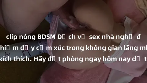 clip nóng BDSM Dịch vụ sex nhà nghỉ đẳng cấp: Trải nghiệm đầy cảm xúc trong không gian lãng mạn, đầy kích thích. Hãy đặt phòng ngay hôm nay để thỏa mãn khát khao của bạn!
