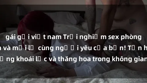 gái gọi việt nam Trải nghiệm sex phòng tắm đầy kích thích và mới lạ cùng người yêu của bạn! Tận hưởng khoái lạc và thăng hoa trong không gian tắm ấm áp và gợi cảm.