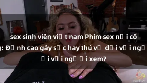 sex sinh viên việt nam Phim sex nơi công cộng: Đỉnh cao gây sốc hay thú vị đối với người xem?