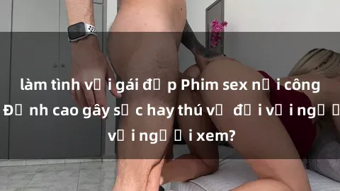 làm tình với gái đẹp Phim sex nơi công cộng: Đỉnh cao gây sốc hay thú vị đối với người xem?