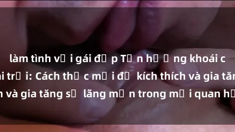 làm tình với gái đẹp Tận hưởng khoái cảm với sex ngoài trời: Cách thức mới để kích thích và gia tăng sự lãng mạn trong mối quan hệ của bạn!