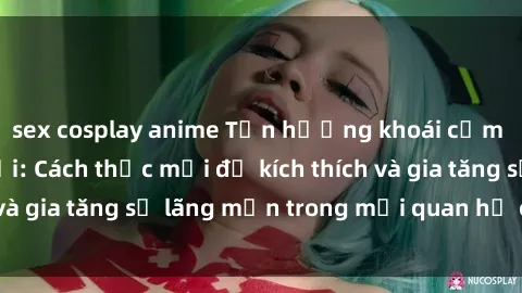 sex cosplay anime Tận hưởng khoái cảm với sex ngoài trời: Cách thức mới để kích thích và gia tăng sự lãng mạn trong mối quan hệ của bạn!