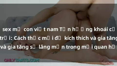 sex mẹ con việt nam Tận hưởng khoái cảm với sex ngoài trời: Cách thức mới để kích thích và gia tăng sự lãng mạn trong mối quan hệ của bạn!