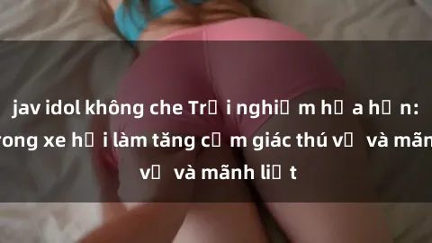 jav idol không che Trải nghiệm hứa hẹn: Sex trong xe hơi làm tăng cảm giác thú vị và mãnh liệt