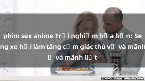 phim sex anime Trải nghiệm hứa hẹn: Sex trong xe hơi làm tăng cảm giác thú vị và mãnh liệt
