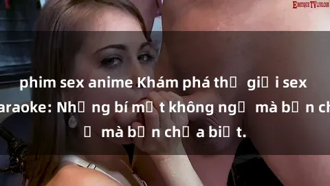 phim sex anime Khám phá thế giới sex ở quán karaoke: Những bí mật không ngờ mà bạn chưa biết.