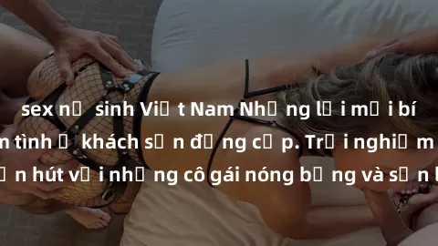sex nữ sinh Việt Nam Những lời mời bí mật: Gái Việt làm tình ở khách sạn đẳng cấp. Trải nghiệm độc đáo và cuốn hút với những cô gái nóng bỏng và sẵn lòng thỏa mãn mọi nhu cầu của bạn.