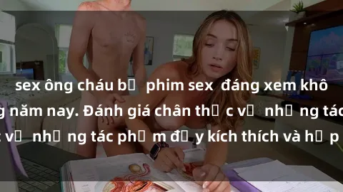 sex ông cháu bộ phim sex  đáng xem không thể bỏ lỡ trong năm nay. Đánh giá chân thực về những tác phẩm đầy kích thích và hấp dẫn này.