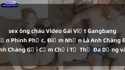 sex ông cháu Video Gái Việt Gangbang Xem Đã Để Lòng Bồn Phình Phục, Điểm Nhấn Là Anh Chàng Gợi Cảm Chơi Tư Thế Đa Dạng và Phê Đê Mê