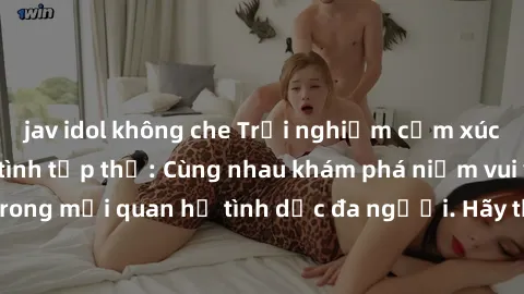 jav idol không che Trải nghiệm cảm xúc mới mẻ với làm tình tập thể: Cùng nhau khám phá niềm vui và sự mãnh liệt trong mối quan hệ tình dục đa người. Hãy thử ngay để biết cảm giác thú vị này!