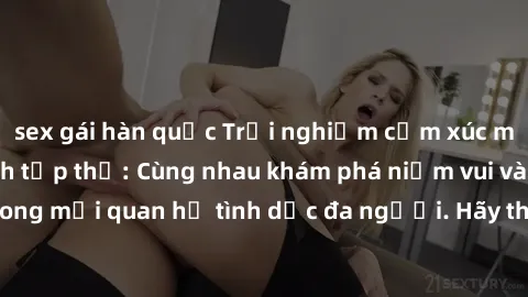 sex gái hàn quốc Trải nghiệm cảm xúc mới mẻ với làm tình tập thể: Cùng nhau khám phá niềm vui và sự mãnh liệt trong mối quan hệ tình dục đa người. Hãy thử ngay để biết cảm giác thú vị này!