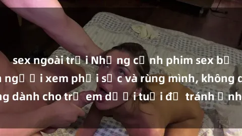 sex ngoài trời Những cảnh phim sex bạo dâm nhóm khiến người xem phải sốc và rùng mình, không dành cho trẻ em dưới tuổi để tránh ảnh hưởng tiêu cực.