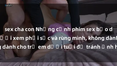 sex cha con Những cảnh phim sex bạo dâm nhóm khiến người xem phải sốc và rùng mình, không dành cho trẻ em dưới tuổi để tránh ảnh hưởng tiêu cực.