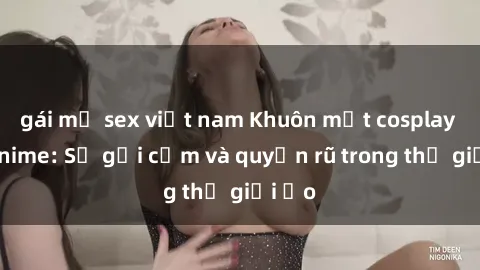 gái mỹ sex việt nam Khuôn mặt cosplay sex anime: Sự gợi cảm và quyến rũ trong thế giới ảo