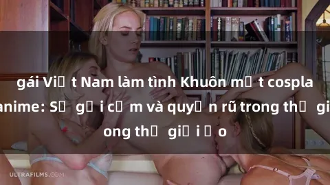 gái Việt Nam làm tình Khuôn mặt cosplay sex anime: Sự gợi cảm và quyến rũ trong thế giới ảo
