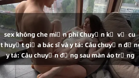 sex không che miễn phí Chuyện kể về cuộc tình đầy nhiệt huyết giữa bác sĩ và y tá: Câu chuyện đằng sau màn áo trắng