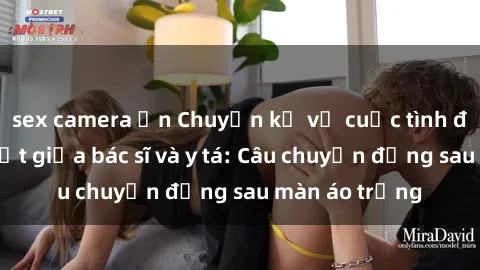 sex camera ẩn Chuyện kể về cuộc tình đầy nhiệt huyết giữa bác sĩ và y tá: Câu chuyện đằng sau màn áo trắng