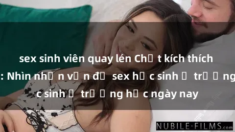 sex sinh viên quay lén Chất kích thích và sự lạc lõng: Nhìn nhận vấn đề sex học sinh ở trường học ngày nay