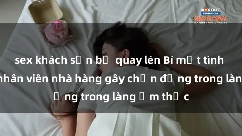 sex khách sạn bị quay lén Bí mật tình dục giữa nhân viên nhà hàng gây chấn động trong làng ẩm thực