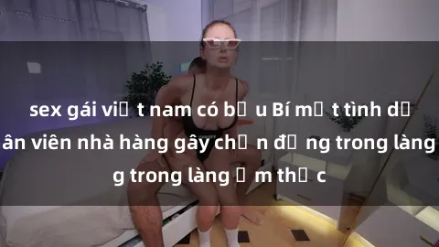 sex gái việt nam có bầu Bí mật tình dục giữa nhân viên nhà hàng gây chấn động trong làng ẩm thực