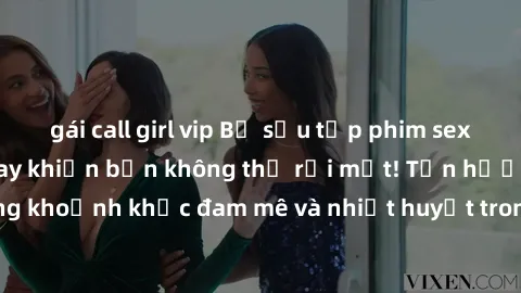 gái call girl vip Bộ sưu tập phim sex Mỹ hot nhất năm nay khiến bạn không thể rời mắt! Tận hưởng những khoảnh khắc đam mê và nhiệt huyết trong các tác phẩm nóng bỏng này!