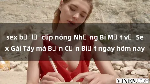 sex bị lộ clip nóng Những Bí Mật về Sex Gái Tây mà Bạn Cần Biết ngay hôm nay