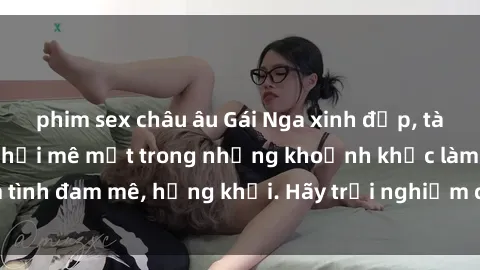 phim sex châu âu Gái Nga xinh đẹp, tài năng khiến bạn phải mê mệt trong những khoảnh khắc làm tình đam mê, hứng khởi. Hãy trải nghiệm cùng họ ngay hôm nay!