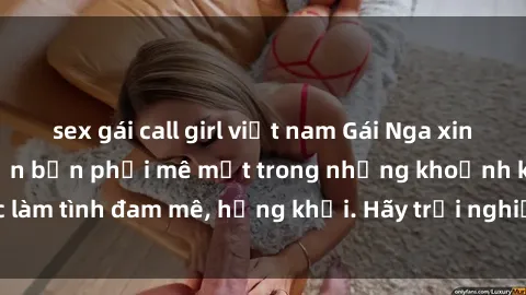 sex gái call girl việt nam Gái Nga xinh đẹp, tài năng khiến bạn phải mê mệt trong những khoảnh khắc làm tình đam mê, hứng khởi. Hãy trải nghiệm cùng họ ngay hôm nay!