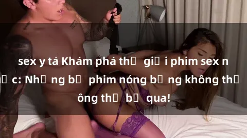 sex y tá Khám phá thế giới phim sex ngoại quốc: Những bộ phim nóng bỏng không thể bỏ qua!