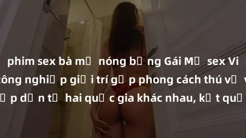 phim sex bà mẹ nóng bỏng Gái Mỹ sex Việt Nam: Khi nền công nghiệp giải trí gặp phong cách thú vị và hấp dẫn từ hai quốc gia khác nhau, kết quả thú vị không thể bỏ qua.