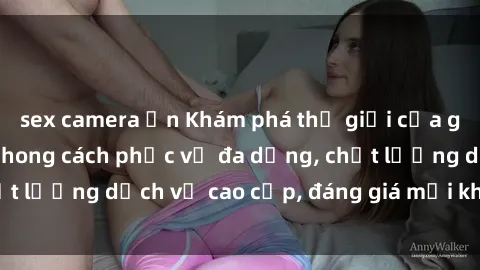 sex camera ẩn Khám phá thế giới của gái gọi Việt Nam: Phong cách phục vụ đa dạng, chất lượng dịch vụ cao cấp, đáng giá mọi khoản chi phí