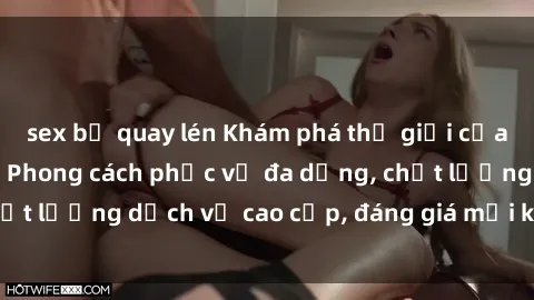 sex bị quay lén Khám phá thế giới của gái gọi Việt Nam: Phong cách phục vụ đa dạng, chất lượng dịch vụ cao cấp, đáng giá mọi khoản chi phí
