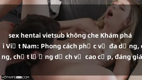 sex hentai vietsub không che Khám phá thế giới của gái gọi Việt Nam: Phong cách phục vụ đa dạng, chất lượng dịch vụ cao cấp, đáng giá mọi khoản chi phí
