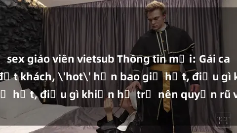 sex giáo viên vietsub Thông tin mới: Gái call girl Việt Nam đắt khách, 'hot' hơn bao giờ hết, điều gì khiến họ trở nên quyến rũ và đáng chú ý?