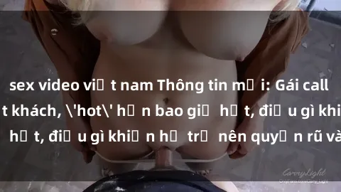 sex video việt nam Thông tin mới: Gái call girl Việt Nam đắt khách, 'hot' hơn bao giờ hết, điều gì khiến họ trở nên quyến rũ và đáng chú ý?
